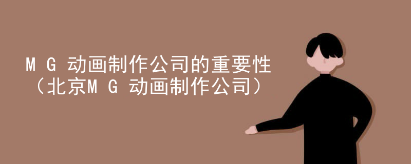 MG动画制作公司的重要性（北京MG动画制作公司）
